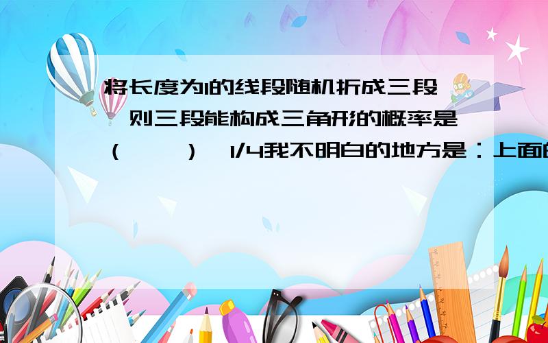 将长度为1的线段随机折成三段,则三段能构成三角形的概率是（　　）  1/4我不明白的地方是：上面的第一组不等式的第三条 为什么是x+y<1     三角形的第三条边不是应该 0<1-x-y<1,  然后