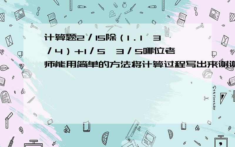 计算题2／15除（1．1—3／4）＋1／5×3／5哪位老师能用简单的方法将计算过程写出来谢谢