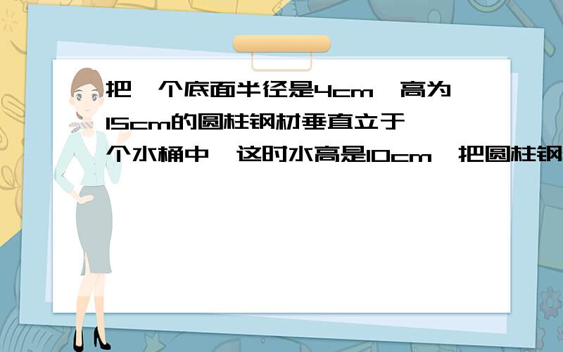 把一个底面半径是4cm,高为15cm的圆柱钢材垂直立于一个水桶中,这时水高是10cm,把圆柱钢材取出后,水面下降了2cm,再放入一个底面半径3cm的圆锥钢块,这时水面升高了0.5cm,圆锥还有1/6的体积露在