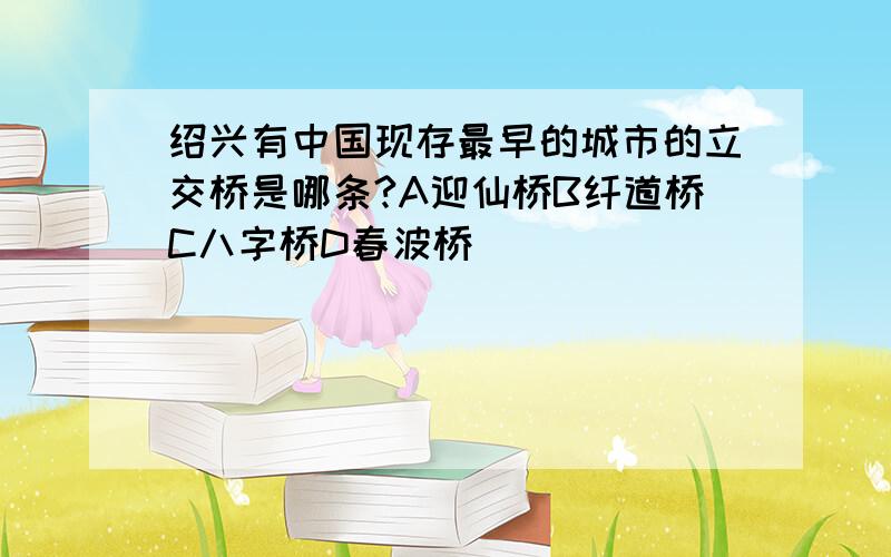 绍兴有中国现存最早的城市的立交桥是哪条?A迎仙桥B纤道桥C八字桥D春波桥