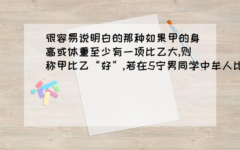 很容易说明白的那种如果甲的身高或体重至少有一项比乙大,则称甲比乙“好”,若在5宁男同学中牟人比其他4人“好”,就称这同学为“最好”,那么在这5名男同学中,“最好”的男同学最多可