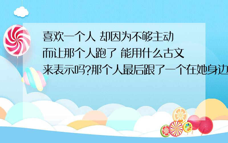 喜欢一个人 却因为不够主动 而让那个人跑了 能用什么古文来表示吗?那个人最后跟了一个在她身边工作的朋友可以用 近水楼台先得月 向阳花木易为春 来表达而因为不主动而失去的话 要用