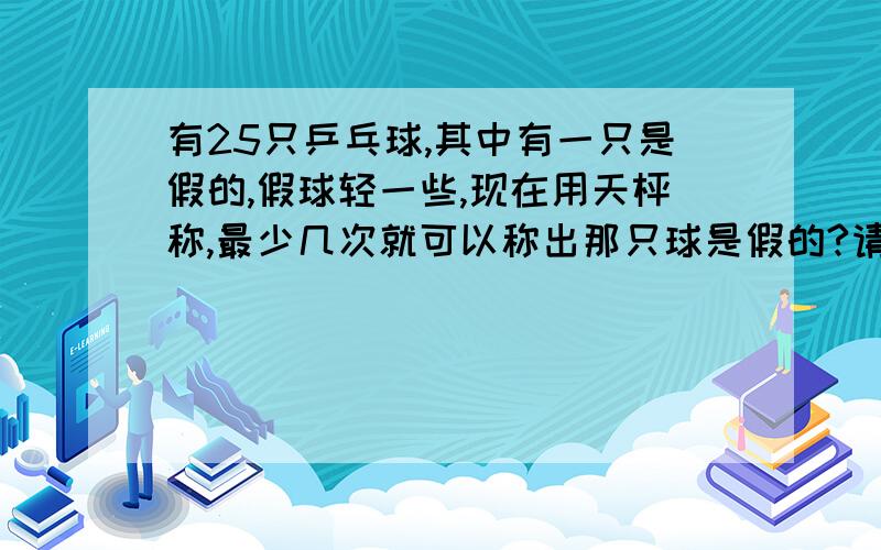 有25只乒乓球,其中有一只是假的,假球轻一些,现在用天枰称,最少几次就可以称出那只球是假的?请说出解题思路,表达流畅!