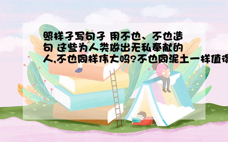 照样孑写句孑 用不也、不也造句 这些为人类做出无私奉献的人,不也同样伟大吗?不也同泥土一样值得称赞吗照样孑写句孑 用不也、不也造句这些为人类做出无私奉献的人,不也同样伟大吗?不