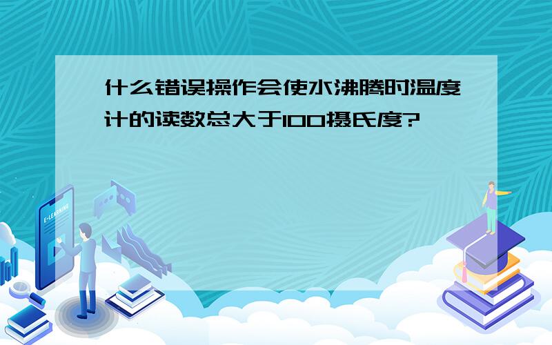 什么错误操作会使水沸腾时温度计的读数总大于100摄氏度?