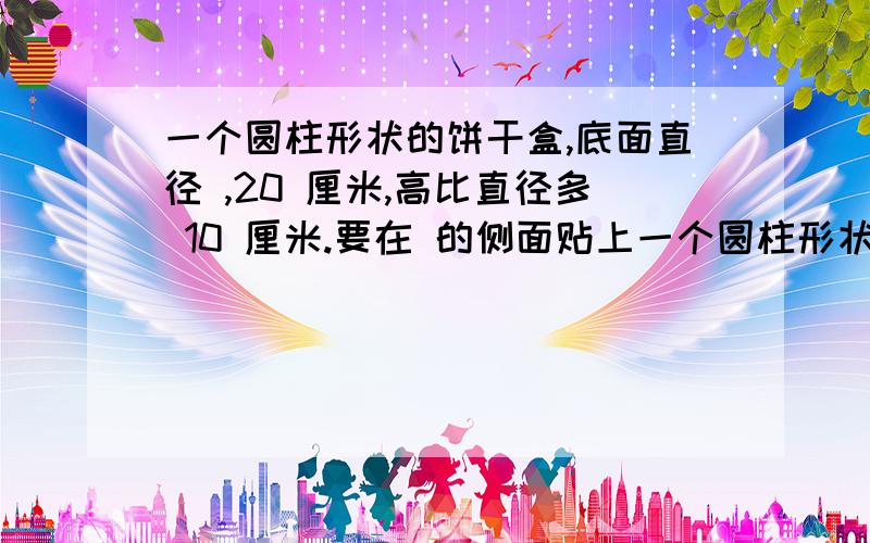 一个圆柱形状的饼干盒,底面直径 ,20 厘米,高比直径多 10 厘米.要在 的侧面贴上一个圆柱形状的饼干盒,底面直径 20 厘米,高比直径多 10 厘米.要在 它的侧面贴上商标志,求商标志的面积