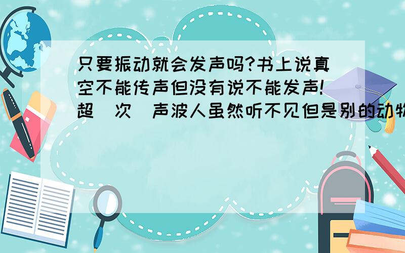 只要振动就会发声吗?书上说真空不能传声但没有说不能发声!超（次）声波人虽然听不见但是别的动物可以听见啊!麻烦各位大侠了!Tankes!