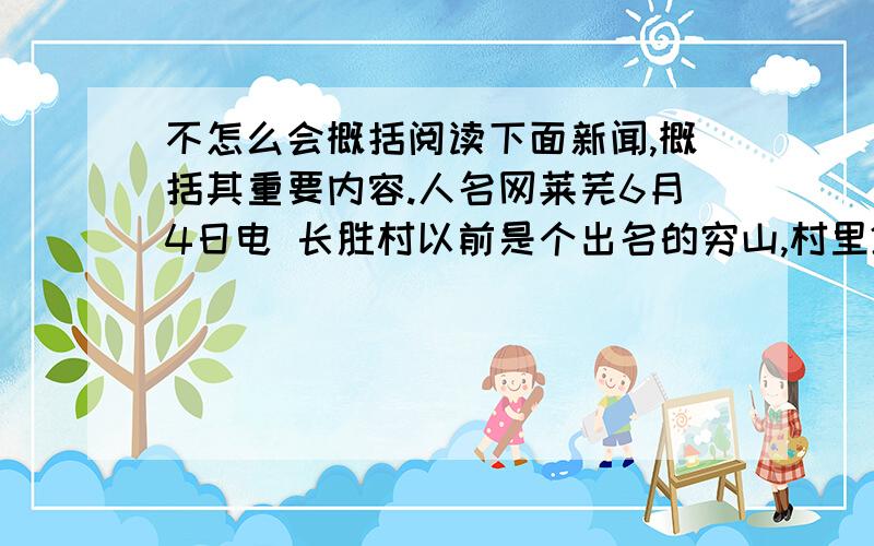 不怎么会概括阅读下面新闻,概括其重要内容.人名网莱芜6月4日电 长胜村以前是个出名的穷山,村里240多口人,几乎都住在半山腰的草房,瓦房里,2010年,长胜村新一届村委成立后,就开始积极谋划