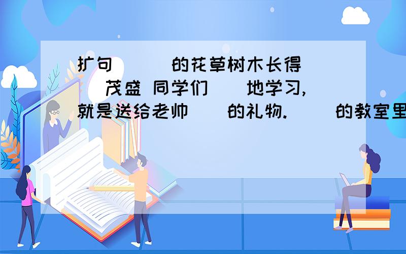 扩句 （ ）的花草树木长得（ ）茂盛 同学们（）地学习,就是送给老帅（）的礼物.（ ）的教室里挂着（）的小旗.他（）的脸上显出了（）的神色.( )的天空中挂着（）的圆月把下列句子补充