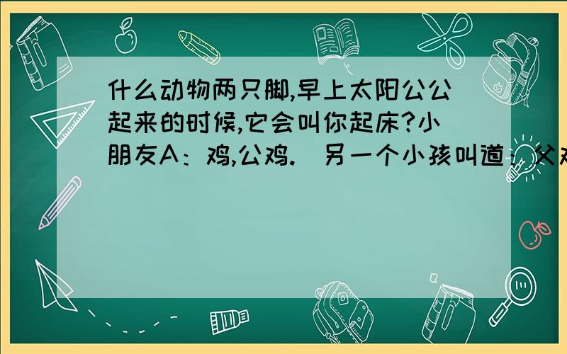 什么动物两只脚,早上太阳公公起来的时候,它会叫你起床?小朋友A：鸡,公鸡.(另一个小孩叫道：父鸡)很好奇地问：什么叫父鸡?小朋友：母鸡叫母鸡,公鸡就叫父鸡.(恍然大悟……)小朋友B：妈