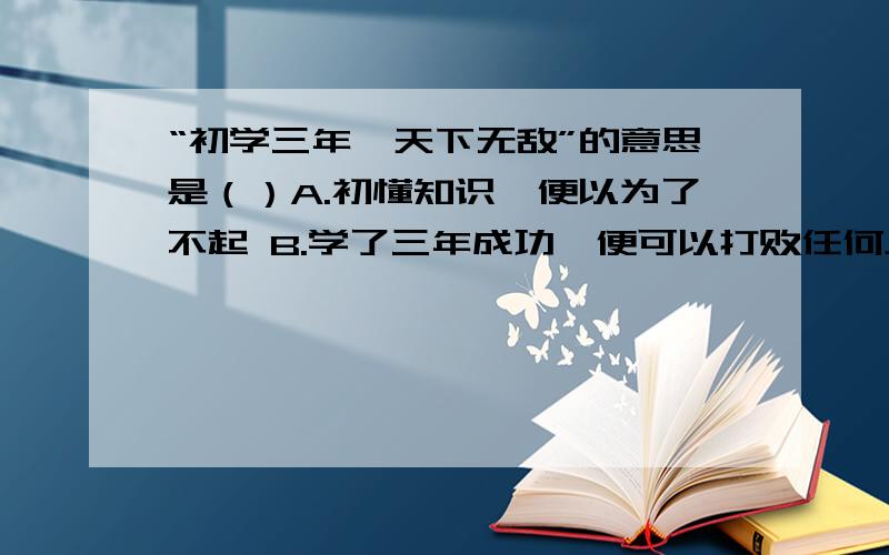 “初学三年,天下无敌”的意思是（）A.初懂知识,便以为了不起 B.学了三年成功,便可以打败任何人.C.刚升上三年级,便以为了不起 D.在三年里,他的学问最好.快……