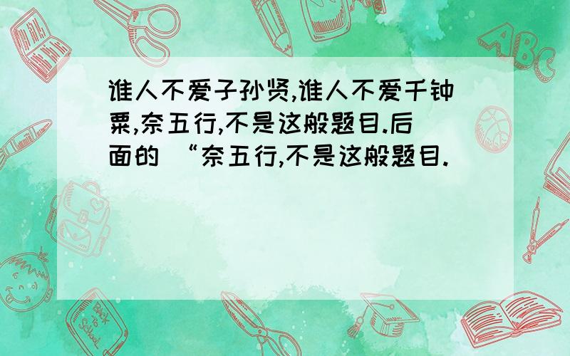 谁人不爱子孙贤,谁人不爱千钟粟,奈五行,不是这般题目.后面的 “奈五行,不是这般题目.