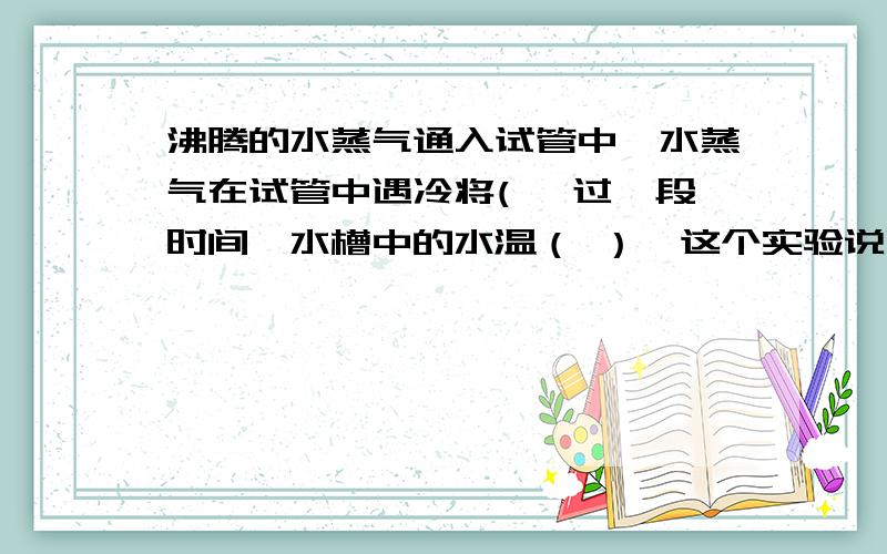 沸腾的水蒸气通入试管中,水蒸气在试管中遇冷将( ,过一段时间,水槽中的水温（ ）,这个实验说明了（ ）