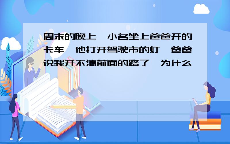 周末的晚上,小名坐上爸爸开的卡车,他打开驾驶市的灯,爸爸说我开不清前面的路了,为什么