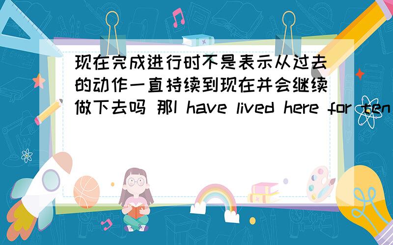 现在完成进行时不是表示从过去的动作一直持续到现在并会继续做下去吗 那I have lived here for ten years.(我已住这儿十年了,今后还可能住下去.) 这句话不是应该用现在完成进行时吗