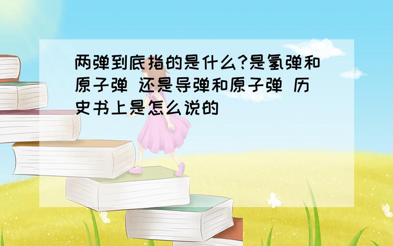 两弹到底指的是什么?是氢弹和原子弹 还是导弹和原子弹 历史书上是怎么说的