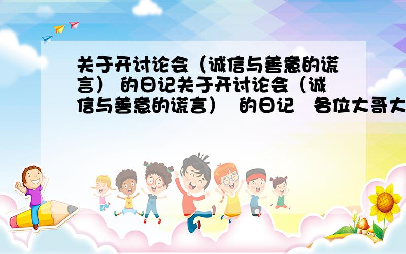 关于开讨论会（诚信与善意的谎言） 的日记关于开讨论会（诚信与善意的谎言）  的日记   各位大哥大姐帮帮忙吧!开辩论会、、 快点吧、          400多字吧   六年级的 下午交了 小学六年级