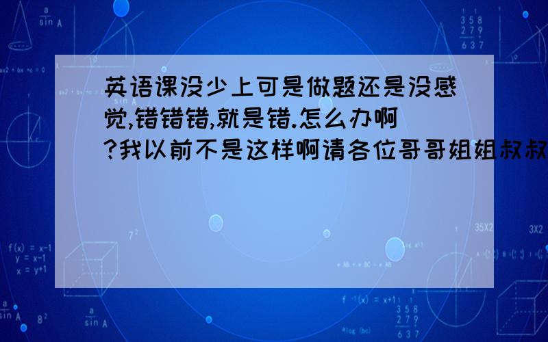 英语课没少上可是做题还是没感觉,错错错,就是错.怎么办啊?我以前不是这样啊请各位哥哥姐姐叔叔阿姨大爷大娘点拔一下,万分感谢