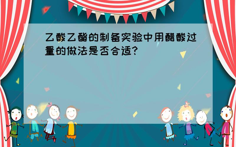 乙酸乙酯的制备实验中用醋酸过量的做法是否合适?