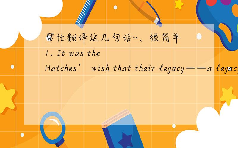 帮忙翻译这几句话··、很简单1. It was the Hatches’ wish that their legacy——a legacy of kindness as much as one of dollars and cent ——should enrich the whole community (社区) and last for generations to come.2.In some cases, it