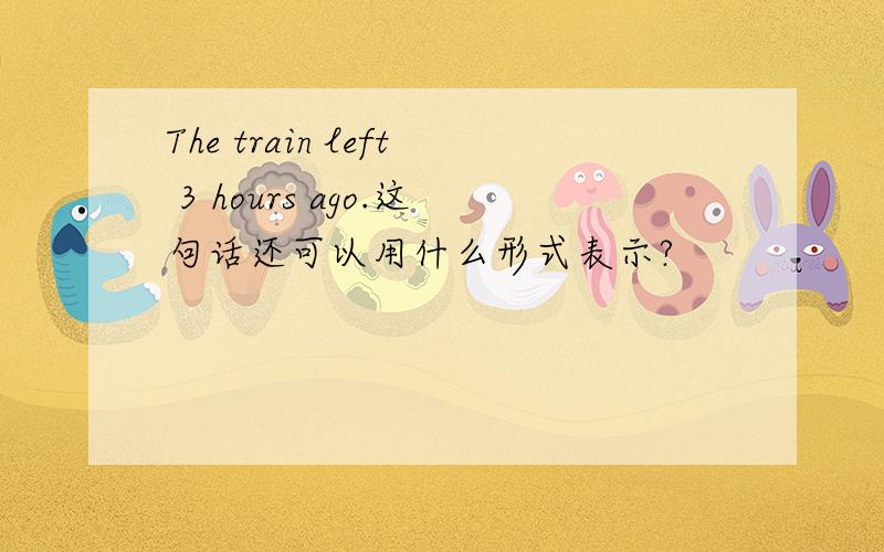 The train left 3 hours ago.这句话还可以用什么形式表示?