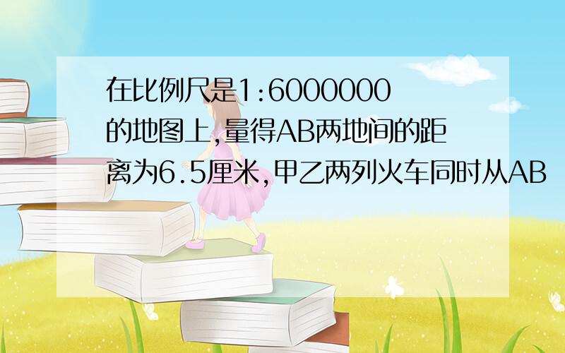 在比例尺是1:6000000的地图上,量得AB两地间的距离为6.5厘米,甲乙两列火车同时从AB