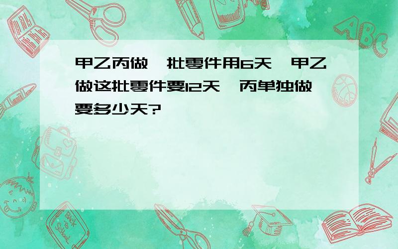 甲乙丙做一批零件用6天,甲乙做这批零件要12天,丙单独做要多少天?