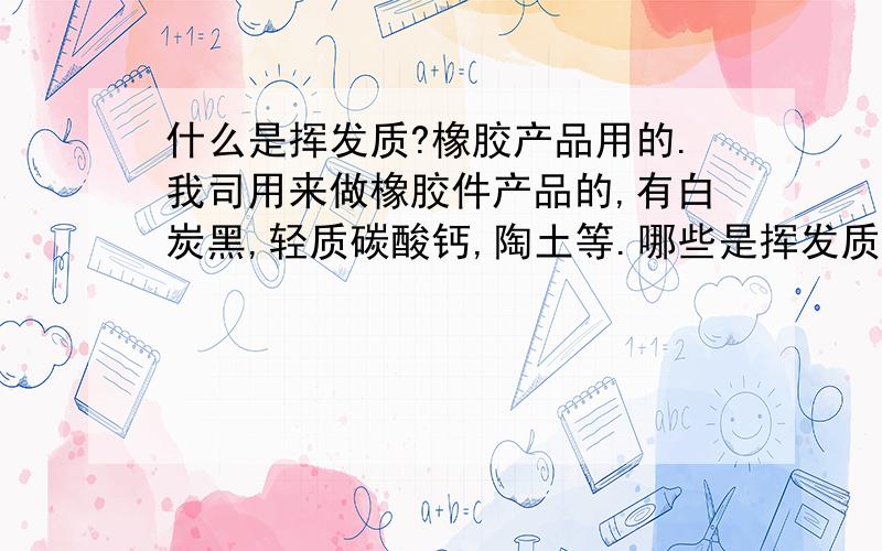 什么是挥发质?橡胶产品用的.我司用来做橡胶件产品的,有白炭黑,轻质碳酸钙,陶土等.哪些是挥发质?它们具体的作用是什么呢?