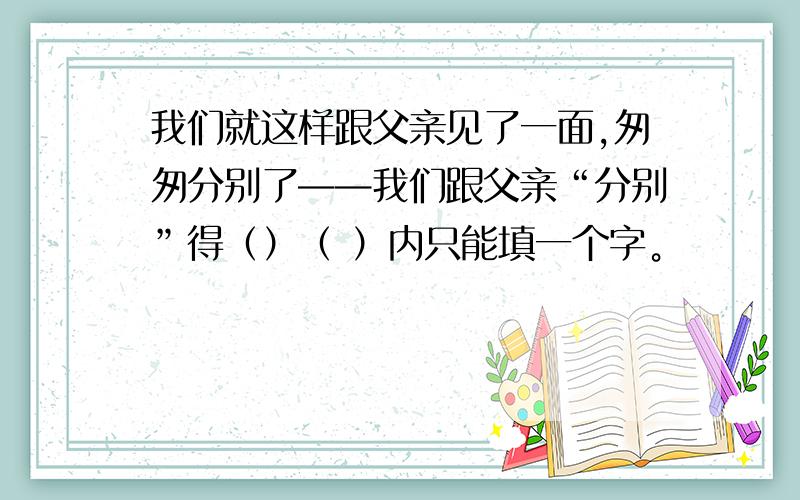 我们就这样跟父亲见了一面,匆匆分别了——我们跟父亲“分别”得（）（ ）内只能填一个字。