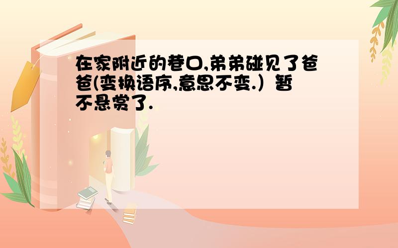 在家附近的巷口,弟弟碰见了爸爸(变换语序,意思不变.）暂不悬赏了.