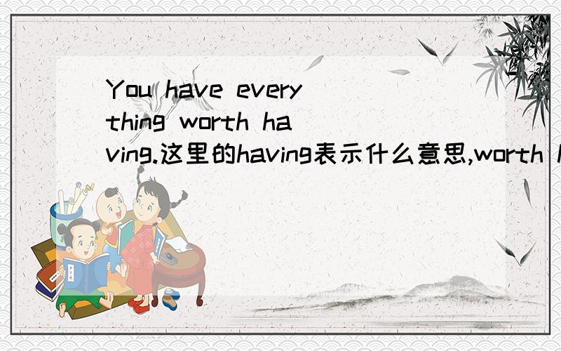 You have everything worth having.这里的having表示什么意思,worth having又表示什么意思.