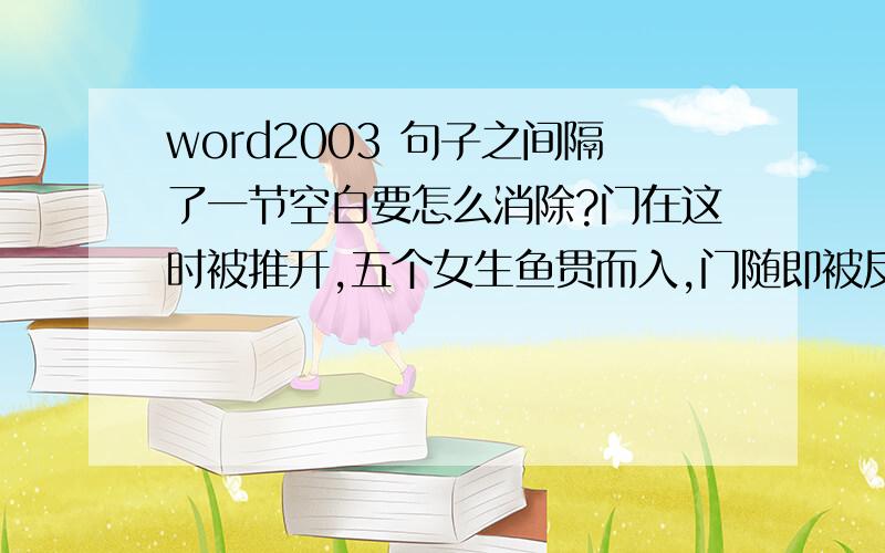 word2003 句子之间隔了一节空白要怎么消除?门在这时被推开,五个女生鱼贯而入,门随即被反锁.沙美坐在座位上,沉默不语.“沙美,昨天你很幸福的样子噢.”为首的何琪弯下腰微笑,手却抓过沙美