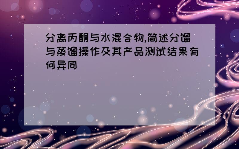 分离丙酮与水混合物,简述分馏与蒸馏操作及其产品测试结果有何异同