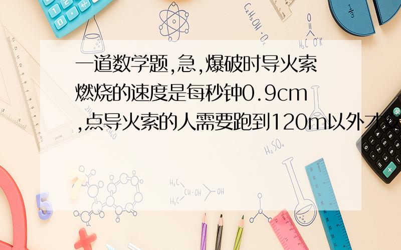 一道数学题,急,爆破时导火索燃烧的速度是每秒钟0.9cm,点导火索的人需要跑到120m以外才安全,这个导火索的长度为18cm?,那么点导火索的人每秒跑6.5米是否安全请写出解题步骤,望十分钟之内答