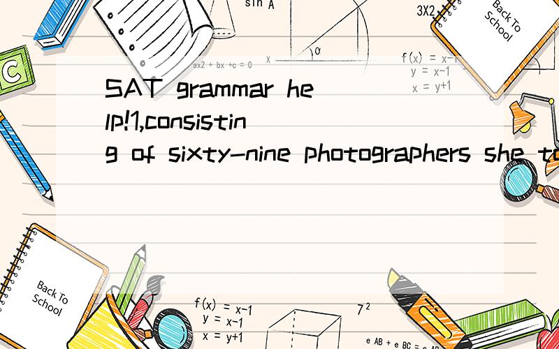 SAT grammar help!1,consisting of sixty-nine photographers she took of herself posing in settings resembling those of old movies,the Untitled Film Stills series (repelled) Cindy Sherman to artistic fame.2,For my roommate and (I) to produce the amount