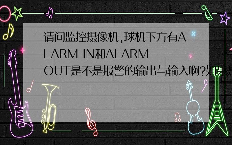 请问监控摄像机,球机下方有ALARM IN和ALARM OUT是不是报警的输出与输入啊?如果是的话请问怎么接线呢?本人刚入监控行业,在一个三星球机下方看到有ALARM的接口,不知道这个怎么用.