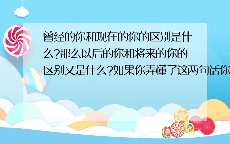 曾经的你和现在的你的区别是什么?那么以后的你和将来的你的区别又是什么?如果你弄懂了这两句话你就知道我想说什么,弄不懂就等到弄懂了为止.不要问我,我是不会和你说的,靠自己的大脑