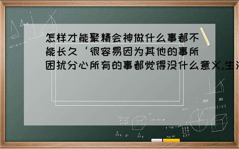 怎样才能聚精会神做什么事都不能长久‘很容易因为其他的事所困扰分心所有的事都觉得没什么意义,生活太难了,要保持个性则必须牺挂人缘