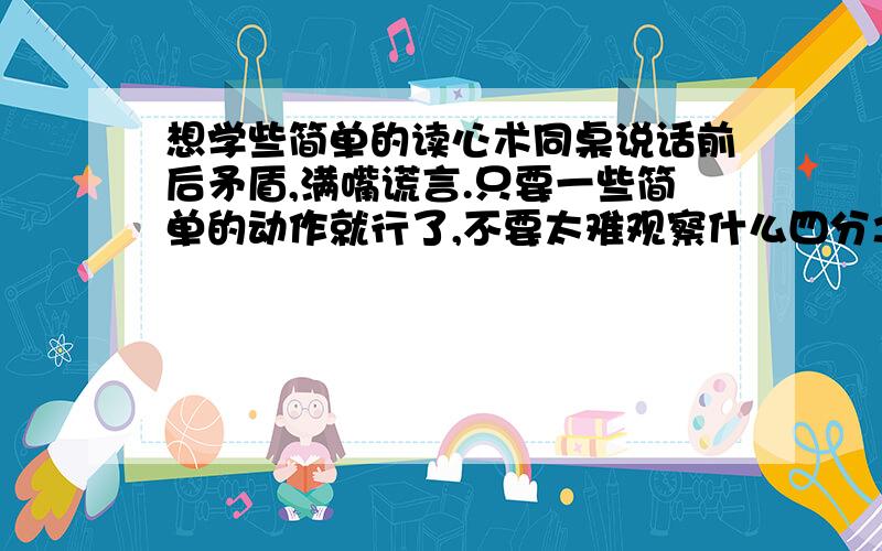 想学些简单的读心术同桌说话前后矛盾,满嘴谎言.只要一些简单的动作就行了,不要太难观察什么四分之一秒微表情