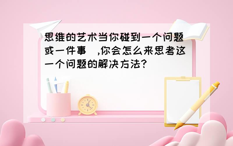 思维的艺术当你碰到一个问题（或一件事）,你会怎么来思考这一个问题的解决方法?