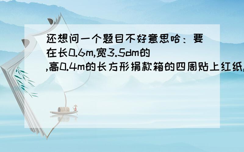 还想问一个题目不好意思哈：要在长0.6m,宽3.5dm的,高0.4m的长方形捐款箱的四周贴上红纸,最少需要纸多少