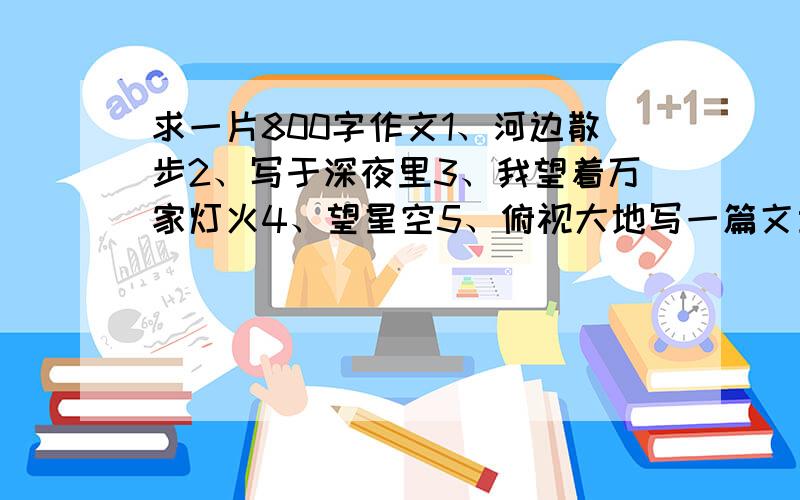 求一片800字作文1、河边散步2、写于深夜里3、我望着万家灯火4、望星空5、俯视大地写一篇文章,表达自己一种感受和思考,题目从上面5个中选,800字以上.写得好我加30分.