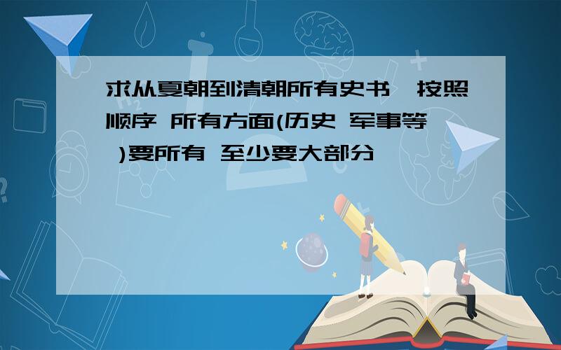 求从夏朝到清朝所有史书,按照顺序 所有方面(历史 军事等 )要所有 至少要大部分