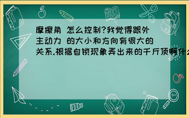 摩擦角 怎么控制?我觉得跟外主动力 的大小和方向有很大的关系.根据自锁现象弄出来的千斤顶啊什么的用的就是这个原理,可是我想说的是怎么能控制好这个外力一定能在摩擦角之内.