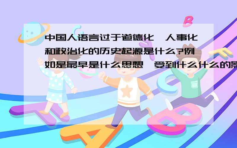 中国人语言过于道德化、人事化和政治化的历史起源是什么?例如是最早是什么思想,受到什么什么的影响,经过怎样的发展,到达现在的情况.另：如果您看到这个问题忍不住要喷的话,请您冷静