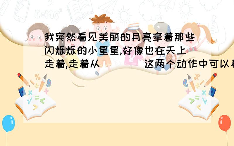 我突然看见美丽的月亮牵着那些闪烁烁的小星星,好像也在天上走着,走着从（）（）这两个动作中可以看出,作者把（）和（）都当做人来写,这样可以让事物更加形象生动.请你也写一个这样