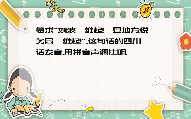 急求“刘波,雄起!攸县地方税务局,雄起!”.这句话的四川话发音.用拼音声调注明.