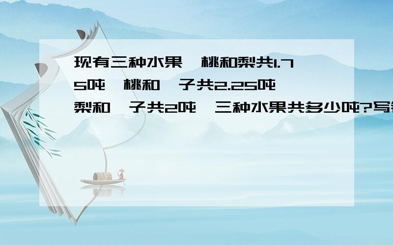 现有三种水果、桃和梨共1.75吨、桃和桔子共2.25吨、梨和桔子共2吨,三种水果共多少吨?写错了 是三种水果各多少吨