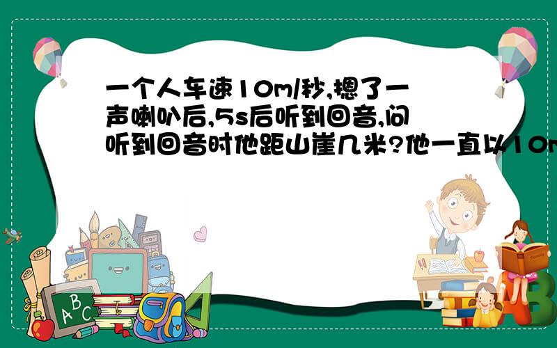 一个人车速10m/秒,摁了一声喇叭后,5s后听到回音,问听到回音时他距山崖几米?他一直以10m/s的速度,一直在行驶.