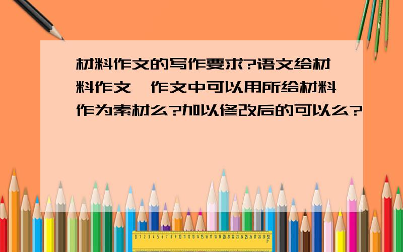 材料作文的写作要求?语文给材料作文,作文中可以用所给材料作为素材么?加以修改后的可以么?